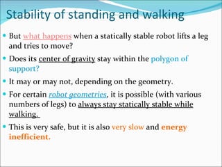 Stability of standing and walking But  what happens  when a statically stable robot lifts a leg and tries to move? Does its  center of gravity  stay within the  polygon of support?  It may or may not, depending on the geometry.  For certain  robot geometries , it is possible (with various numbers of legs) to  always stay statically stable while walking.  This is very safe, but it is also  very slow  and  energy inefficient.  