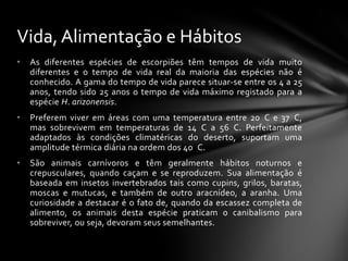 Vida, Alimentação e Hábitos
•   As diferentes espécies de escorpiões têm tempos de vida muito
    diferentes e o tempo de vida real da maioria das espécies não é
    conhecido. A gama do tempo de vida parece situar-se entre os 4 a 25
    anos, tendo sido 25 anos o tempo de vida máximo registado para a
    espécie H. arizonensis.
•   Preferem viver em áreas com uma temperatura entre 20 C e 37 C,
    mas sobrevivem em temperaturas de 14 C a 56 C. Perfeitamente
    adaptados às condições climatéricas do deserto, suportam uma
    amplitude térmica diária na ordem dos 40 C.
•   São animais carnívoros e têm geralmente hábitos noturnos e
    crepusculares, quando caçam e se reproduzem. Sua alimentação é
    baseada em insetos invertebrados tais como cupins, grilos, baratas,
    moscas e mutucas, e também de outro aracnídeo, a aranha. Uma
    curiosidade a destacar é o fato de, quando da escassez completa de
    alimento, os animais desta espécie praticam o canibalismo para
    sobreviver, ou seja, devoram seus semelhantes.
 