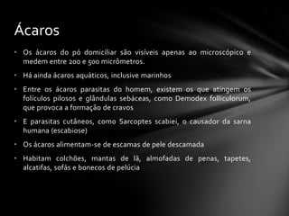 Ácaros
• Os ácaros do pó domiciliar são visíveis apenas ao microscópico e
  medem entre 200 e 500 micrômetros.
• Há ainda ácaros aquáticos, inclusive marinhos
• Entre os ácaros parasitas do homem, existem os que atingem os
  folículos pilosos e glândulas sebáceas, como Demodex folliculorum,
  que provoca a formação de cravos
• E parasitas cutâneos, como Sarcoptes scabiei, o causador da sarna
  humana (escabiose)
• Os ácaros alimentam-se de escamas de pele descamada
• Habitam colchões, mantas de lã, almofadas de penas, tapetes,
  alcatifas, sofás e bonecos de pelúcia
 