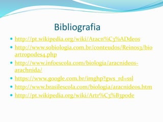 Bibliografia 
 http://pt.wikipedia.org/wiki/Aracn%C3%ADdeos 
 http://www.sobiologia.com.br/conteudos/Reinos3/bio 
artropodes4.php 
 http://www.infoescola.com/biologia/aracnideos-arachnida/ 
 https://www.google.com.br/imghp?gws_rd=ssl 
 http://www.brasilescola.com/biologia/aracnideos.htm 
 http://pt.wikipedia.org/wiki/Artr%C3%B3pode 
