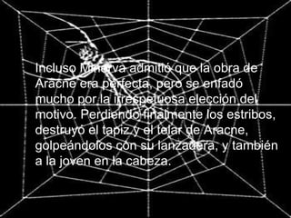 Incluso Minerva admitió que la obra de Aracne era perfecta, pero se enfadó mucho por la irrespetuosa elección del motivo. Perdiendo finalmente los estribos, destruyó el tapiz y el telar de Aracne, golpeándolos con su lanzadera, y también a la joven en la cabeza. 