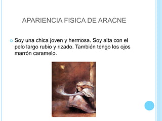 APARIENCIA FISICA DE ARACNE
 Soy una chica joven y hermosa. Soy alta con el
pelo largo rubio y rizado. También tengo los ojos
marrón caramelo.
 