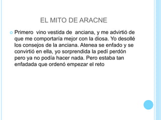EL MITO DE ARACNE
 Primero vino vestida de anciana, y me advirtió de
que me comportaría mejor con la diosa. Yo desollé
los consejos de la anciana. Atenea se enfado y se
convirtió en ella, yo sorprendida la pedí perdón
pero ya no podía hacer nada. Pero estaba tan
enfadada que ordenó empezar el reto
 