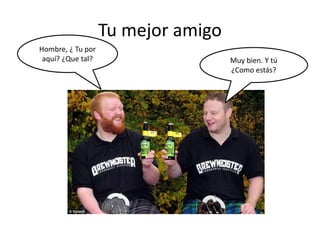 Tu mejor amigo
Hombre, ¿ Tu por
aquí? ¿Que tal? Muy bien. Y tú
¿Como estás?