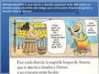 Atenea escuchó lo que decía y decidió aparecer ante ella como un
anciano para advertirle del riesgo que corría pero Aracné le ignoró y
decidió retar a Atenea
 