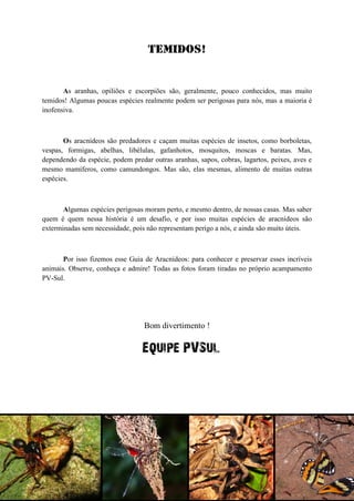 Temidos! 
As aranhas, opiliões e escorpiões são, geralmente, pouco conhecidos, mas muito temidos! Algumas poucas espécies realmente podem ser perigosas para nós, mas a maioria é inofensiva. 
Os aracnídeos são predadores e caçam muitas espécies de insetos, como borboletas, vespas, formigas, abelhas, libélulas, gafanhotos, mosquitos, moscas e baratas. Mas, dependendo da espécie, podem predar outras aranhas, sapos, cobras, lagartos, peixes, aves e mesmo mamíferos, como camundongos. Mas são, elas mesmas, alimento de muitas outras espécies. 
Algumas espécies perigosas moram perto, e mesmo dentro, de nossas casas. Mas saber quem é quem nessa história é um desafio, e por isso muitas espécies de aracnídeos são exterminadas sem necessidade, pois não representam perigo a nós, e ainda são muito úteis. 
Por isso fizemos esse Guia de Aracnídeos: para conhecer e preservar esses incríveis animais. Observe, conheça e admire! Todas as fotos foram tiradas no próprio acampamento PV-Sul. 
Bom divertimento ! 
Equipe PVSul 
 