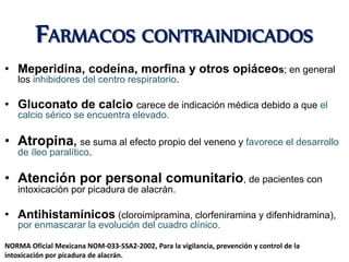 FARMACOS CONTRAINDICADOS
• Meperidina, codeína, morfina y otros opiáceos; en general
los inhibidores del centro respiratorio.
• Gluconato de calcio carece de indicación médica debido a que el
calcio sérico se encuentra elevado.
• Atropina, se suma al efecto propio del veneno y favorece el desarrollo
de íleo paralítico.
• Atención por personal comunitario, de pacientes con
intoxicación por picadura de alacrán.
• Antihistamínicos (cloroimipramina, clorfeniramina y difenhidramina),
por enmascarar la evolución del cuadro clínico.
NORMA Oficial Mexicana NOM-033-SSA2-2002, Para la vigilancia, prevención y control de la
intoxicación por picadura de alacrán.
 
