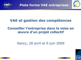 VAE et gestion des compétences Conseiller l’entreprise dans la mise en œuvre d’un projet collectif Nancy, 28 avril et 9 juin 2009 Plate forme VAE entreprises 