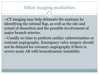 Other imaging modalities
--CT imaging may help delineate the anatomy by
identifying the intimal flap, as well as the site and
extent of dissection and the possible involvement of
major branch arteries.
--Usually no time to perform cardiac catheterization or
contrast angiography. Emergency valve surgery should
not be delayed for coronary angiography if there is
severe acute AR with hemodynamic instability
 