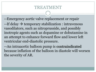 TREATMENT
--Emergency aortic valve replacement or repair
--If delay  temporary stabilization : intravenous
vasodilators, such as nitroprusside, and possibly
inotropic agents such as dopamine or dobutamine in
an attempt to enhance forward flow and lower left
ventricular end-diastolic pressure.
--An intraaortic balloon pump is contraindicated
because inflation of the balloon in diastole will worsen
the severity of AR.
 