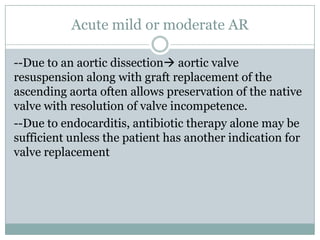 Acute mild or moderate AR
--Due to an aortic dissection aortic valve
resuspension along with graft replacement of the
ascending aorta often allows preservation of the native
valve with resolution of valve incompetence.
--Due to endocarditis, antibiotic therapy alone may be
sufficient unless the patient has another indication for
valve replacement
 