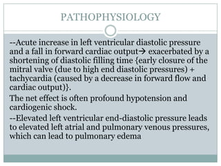 PATHOPHYSIOLOGY
--Acute increase in left ventricular diastolic pressure
and a fall in forward cardiac output exacerbated by a
shortening of diastolic filling time {early closure of the
mitral valve (due to high end diastolic pressures) +
tachycardia (caused by a decrease in forward flow and
cardiac output)}.
The net effect is often profound hypotension and
cardiogenic shock.
--Elevated left ventricular end-diastolic pressure leads
to elevated left atrial and pulmonary venous pressures,
which can lead to pulmonary edema
 