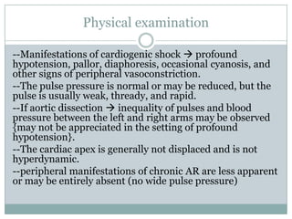 Physical examination
--Manifestations of cardiogenic shock  profound
hypotension, pallor, diaphoresis, occasional cyanosis, and
other signs of peripheral vasoconstriction.
--The pulse pressure is normal or may be reduced, but the
pulse is usually weak, thready, and rapid.
--If aortic dissection  inequality of pulses and blood
pressure between the left and right arms may be observed
{may not be appreciated in the setting of profound
hypotension}.
--The cardiac apex is generally not displaced and is not
hyperdynamic.
--peripheral manifestations of chronic AR are less apparent
or may be entirely absent (no wide pulse pressure)
 
