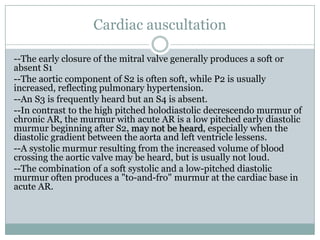 Cardiac auscultation
--The early closure of the mitral valve generally produces a soft or
absent S1
--The aortic component of S2 is often soft, while P2 is usually
increased, reflecting pulmonary hypertension.
--An S3 is frequently heard but an S4 is absent.
--In contrast to the high pitched holodiastolic decrescendo murmur of
chronic AR, the murmur with acute AR is a low pitched early diastolic
murmur beginning after S2, may not be heard, especially when the
diastolic gradient between the aorta and left ventricle lessens.
--A systolic murmur resulting from the increased volume of blood
crossing the aortic valve may be heard, but is usually not loud.
--The combination of a soft systolic and a low-pitched diastolic
murmur often produces a "to-and-fro" murmur at the cardiac base in
acute AR.
 