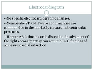 Electrocardiogram
--No specific electrocardiographic changes.
--Nonspecific ST and T wave abnormalities are
common due to the markedly elevated left ventricular
pressures.
--If acute AR is due to aortic dissection, involvement of
the right coronary artery can result in ECG findings of
acute myocardial infarction
 