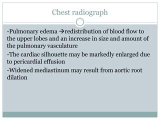 Chest radiograph
-Pulmonary edema redistribution of blood flow to
the upper lobes and an increase in size and amount of
the pulmonary vasculature
-The cardiac silhouette may be markedly enlarged due
to pericardial effusion
-Widened mediastinum may result from aortic root
dilation
 