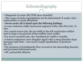 Echocardiography
--Diagnostic in acute AR.{TOE more benefits}
--The cause of aortic regurgitation can be determined  aortic valve
endocarditis or aortic dissection
--Severe acute AR is based upon the following findings:
-A vena contracta width (narrowest segment of the color flow jet) >6
mm.
-For central severe jets, the jet width in the left ventricular outflow
tract is large (≥65 percent of the outflow tract width).
-For severe eccentric jets, the visualized jet width is variable.
-A dense continuous wave Doppler signal with a steep diastolic slope
(pressure half-time <200 msec).{rapid equalization of pressure
Ao.,LV}
-The presence of holodiastolic flow reversal in the descending thoracic
and proximal abdominal aorta.
--EF, pericardial effusion
 