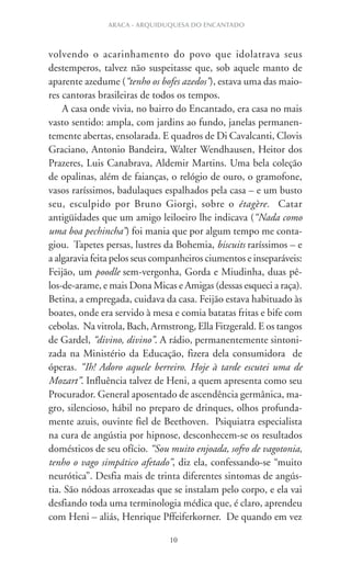 10
ARACA - ARQUIDUQUESA DO ENCANTADO
volvendo o acarinhamento do povo que idolatrava seus
destemperos, talvez não suspeitasse que, sob aquele manto de
aparente azedume (“tenho os bofes azedos”), estava uma das maio-
res cantoras brasileiras de todos os tempos.
A casa onde vivia, no bairro do Encantado, era casa no mais
vasto sentido: ampla, com jardins ao fundo, janelas permanen-
temente abertas, ensolarada. E quadros de Di Cavalcanti, Clovis
Graciano, Antonio Bandeira, Walter Wendhausen, Heitor dos
Prazeres, Luis Canabrava, Aldemir Martins. Uma bela coleção
de opalinas, além de faianças, o relógio de ouro, o gramofone,
vasos raríssimos, badulaques espalhados pela casa – e um busto
seu, esculpido por Bruno Giorgi, sobre o étagère. Catar
antigüidades que um amigo leiloeiro lhe indicava (“Nada como
uma boa pechincha”) foi mania que por algum tempo me conta-
giou. Tapetes persas, lustres da Bohemia, biscuits raríssimos – e
a algaravia feita pelos seus companheiros ciumentos e inseparáveis:
Feijão, um poodle sem-vergonha, Gorda e Miudinha, duas pê-
los-de-arame, e mais Dona Micas e Amigas (dessas esqueci a raça).
Betina, a empregada, cuidava da casa. Feijão estava habituado às
boates, onde era servido à mesa e comia batatas fritas e bife com
cebolas. Na vitrola, Bach, Armstrong, Ella Fitzgerald. E os tangos
de Gardel, “divino, divino”. A rádio, permanentemente sintoni-
zada na Ministério da Educação, fizera dela consumidora de
óperas. “Ih! Adoro aquele berreiro. Hoje à tarde escutei uma de
Mozart”. Influência talvez de Heni, a quem apresenta como seu
Procurador. General aposentado de ascendência germânica, ma-
gro, silencioso, hábil no preparo de drinques, olhos profunda-
mente azuis, ouvinte fiel de Beethoven. Psiquiatra especialista
na cura de angústia por hipnose, desconhecem-se os resultados
domésticos de seu ofício. “Sou muito enjoada, sofro de vagotonia,
tenho o vago simpático afetado”, diz ela, confessando-se “muito
neurótica”. Desfia mais de trinta diferentes sintomas de angús-
tia. São nódoas arroxeadas que se instalam pelo corpo, e ela vai
desfiando toda uma terminologia médica que, é claro, aprendeu
com Heni – aliás, Henrique Pffeiferkorner. De quando em vez
 