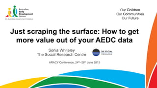 Just scraping the surface: How to get
more value out of your AEDC data
Sonia Whiteley
The Social Research Centre
ARACY Conference, 24th–26th June 2015
 