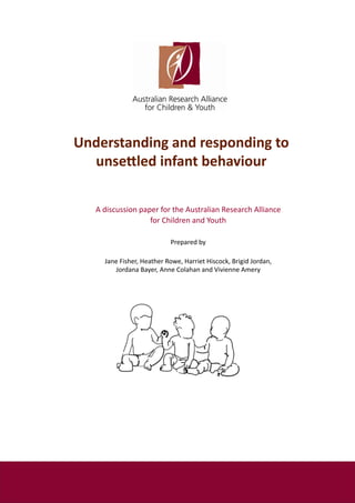 Understanding and responding to
  unsettled infant behaviour

   A discussion paper for the Australian Research Alliance
                   for Children and Youth

                           Prepared by

     Jane Fisher, Heather Rowe, Harriet Hiscock, Brigid Jordan,
        Jordana Bayer, Anne Colahan and Vivienne Amery
 