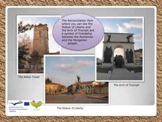 The Water Tower
The Arch of Triumph
The Statue of Liberty
The Reconciliation Park
where you can see the
Statue of Liberty and
the Arch of Triumph are
a symbol of friendship
between the Romanian
and the Hungarian
people.
 