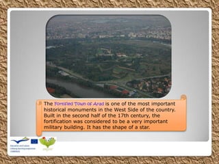 The Fortified Town of Arad is one of the most important
historical monuments in the West Side of the country.
Built in the second half of the 17th century, the
fortification was considered to be a very important
military building. It has the shape of a star.
 