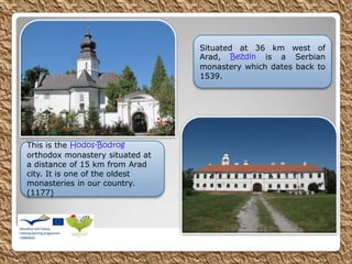 This is the Hodos-Bodrog
orthodox monastery situated at
a distance of 15 km from Arad
city. It is one of the oldest
monasteries in our country.
(1177)
Situated at 36 km west of
Arad, Bezdin is a Serbian
monastery which dates back to
1539.
 