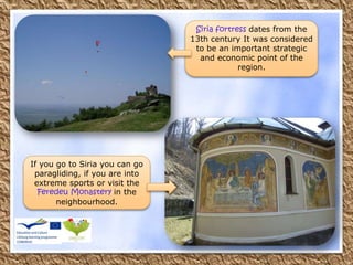 If you go to Siria you can go
paragliding, if you are into
extreme sports or visit the
Feredeu Monastery in the
neighbourhood.
Siria fortress dates from the
13th century It was considered
to be an important strategic
and economic point of the
region.
 