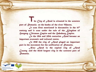 The City of Arad is situated in the western
part of Romania, on the banks of the river Mures.
It was first mentioned in documents in the 11th
century and it was under the rule of the Kingdom of
Hungary, Ottoman Empire and the Habsburg Empire.
In the 19th and 20th centuries Arad became an
important economic and cultural centre.
In 1918 the city of Arad played an important
part in the movement for the unification of Romania.
Now Arad is the capital city of Arad
County, and the third largest city in the western part of
Romania.
 
