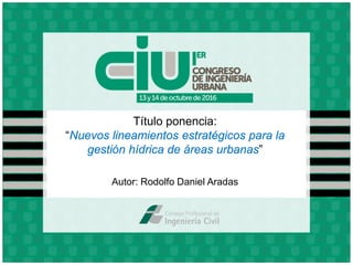 Título ponencia:
“Nuevos lineamientos estratégicos para la
gestión hídrica de áreas urbanas”
Autor: Rodolfo Daniel Aradas
 