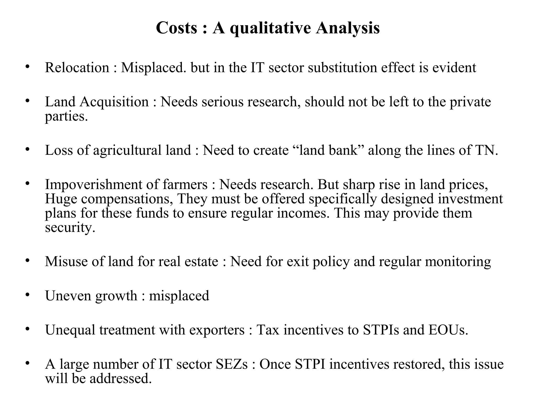 Costs : A qualitative Analysis
• Relocation : Misplaced. but in the IT sector substitution effect is evident
• Land Acquisition : Needs serious research, should not be left to the private
parties.
• Loss of agricultural land : Need to create “land bank” along the lines of TN.
• Impoverishment of farmers : Needs research. But sharp rise in land prices,
Huge compensations, They must be offered specifically designed investment
plans for these funds to ensure regular incomes. This may provide them
security.
• Misuse of land for real estate : Need for exit policy and regular monitoring
• Uneven growth : misplaced
• Unequal treatment with exporters : Tax incentives to STPIs and EOUs.
• A large number of IT sector SEZs : Once STPI incentives restored, this issue
will be addressed.
 