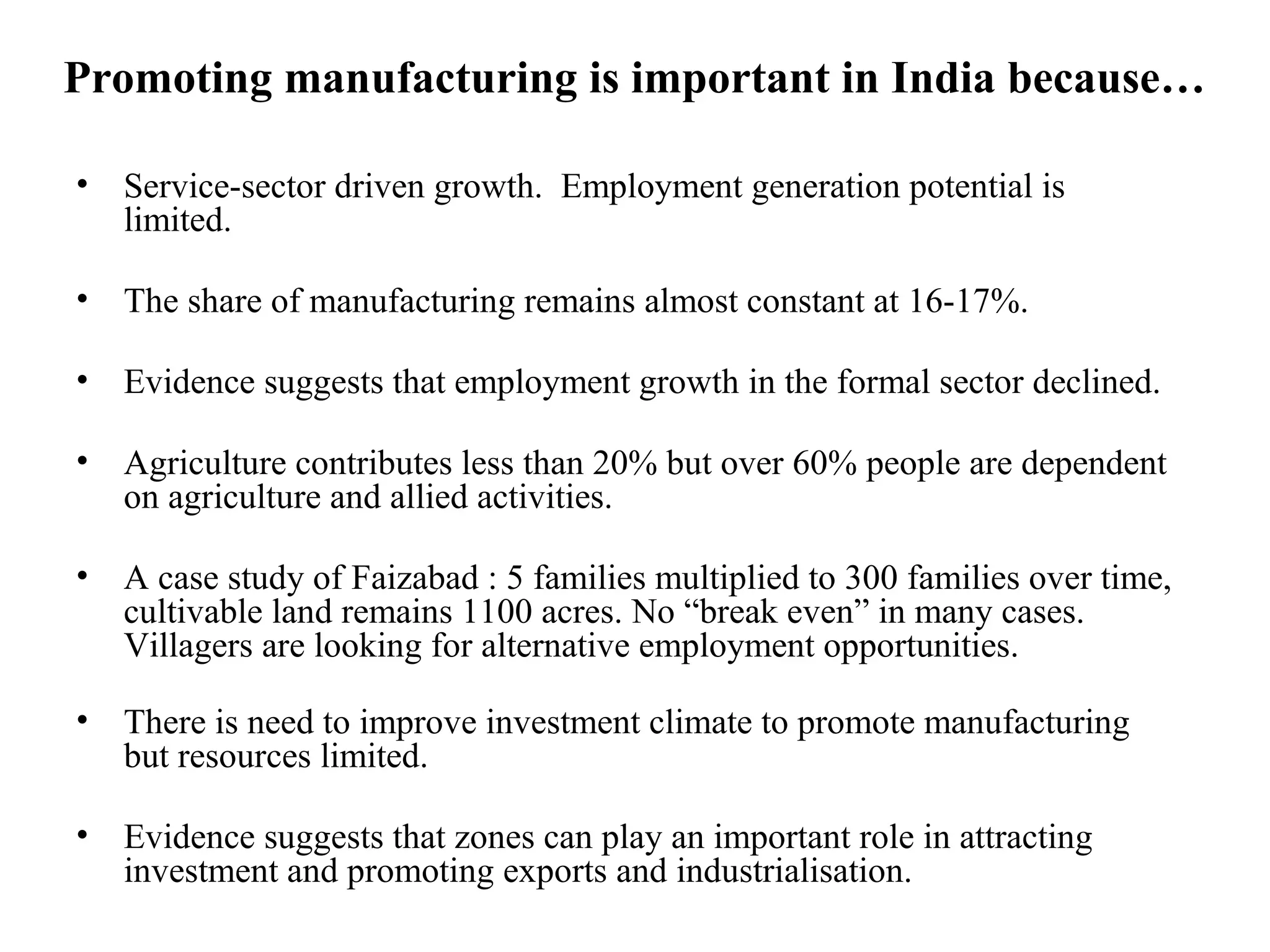 Promoting manufacturing is important in India because…
• Service-sector driven growth. Employment generation potential is
limited.
• The share of manufacturing remains almost constant at 16-17%.
• Evidence suggests that employment growth in the formal sector declined.
• Agriculture contributes less than 20% but over 60% people are dependent
on agriculture and allied activities.
• A case study of Faizabad : 5 families multiplied to 300 families over time,
cultivable land remains 1100 acres. No “break even” in many cases.
Villagers are looking for alternative employment opportunities.
• There is need to improve investment climate to promote manufacturing
but resources limited.
• Evidence suggests that zones can play an important role in attracting
investment and promoting exports and industrialisation.
 