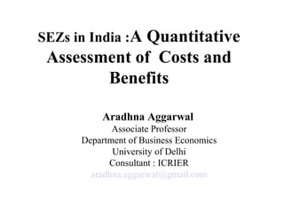 SEZs in India :A Quantitative
Assessment of Costs and
Benefits
Aradhna Aggarwal
Associate Professor
Department of Business Economics
University of Delhi
Consultant : ICRIER
aradhna.aggarwal@gmail.com
 