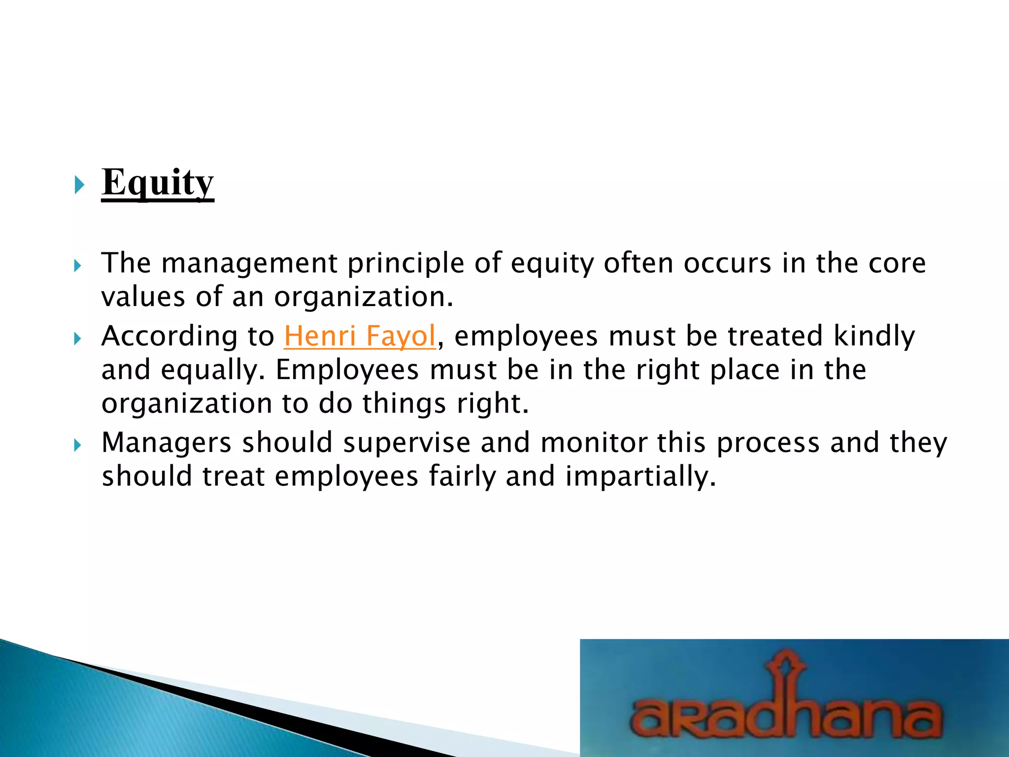  Equity
 The management principle of equity often occurs in the core
values of an organization.
 According to Henri Fayol, employees must be treated kindly
and equally. Employees must be in the right place in the
organization to do things right.
 Managers should supervise and monitor this process and they
should treat employees fairly and impartially.
 