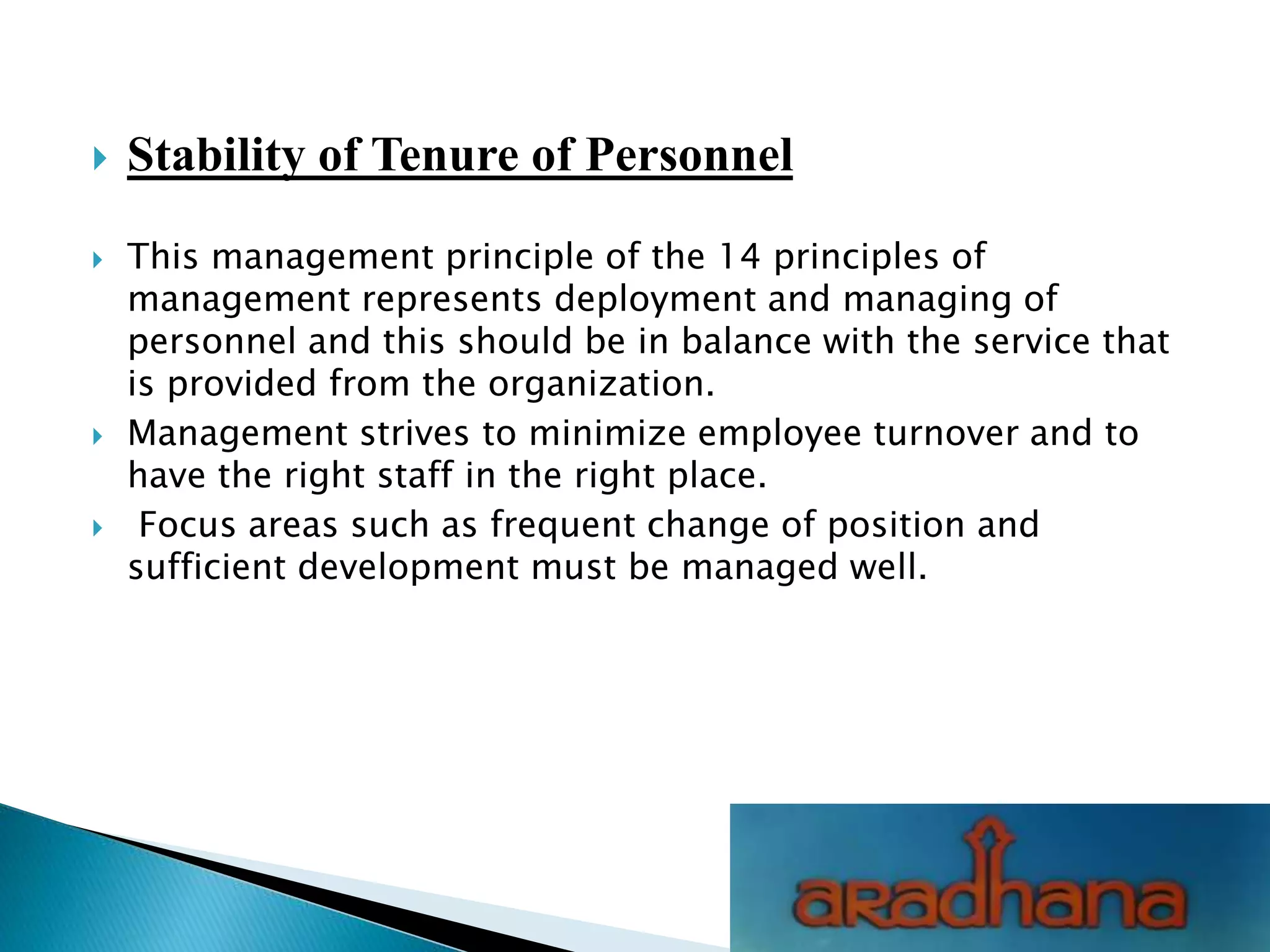  Stability of Tenure of Personnel
 This management principle of the 14 principles of
management represents deployment and managing of
personnel and this should be in balance with the service that
is provided from the organization.
 Management strives to minimize employee turnover and to
have the right staff in the right place.
 Focus areas such as frequent change of position and
sufficient development must be managed well.
 