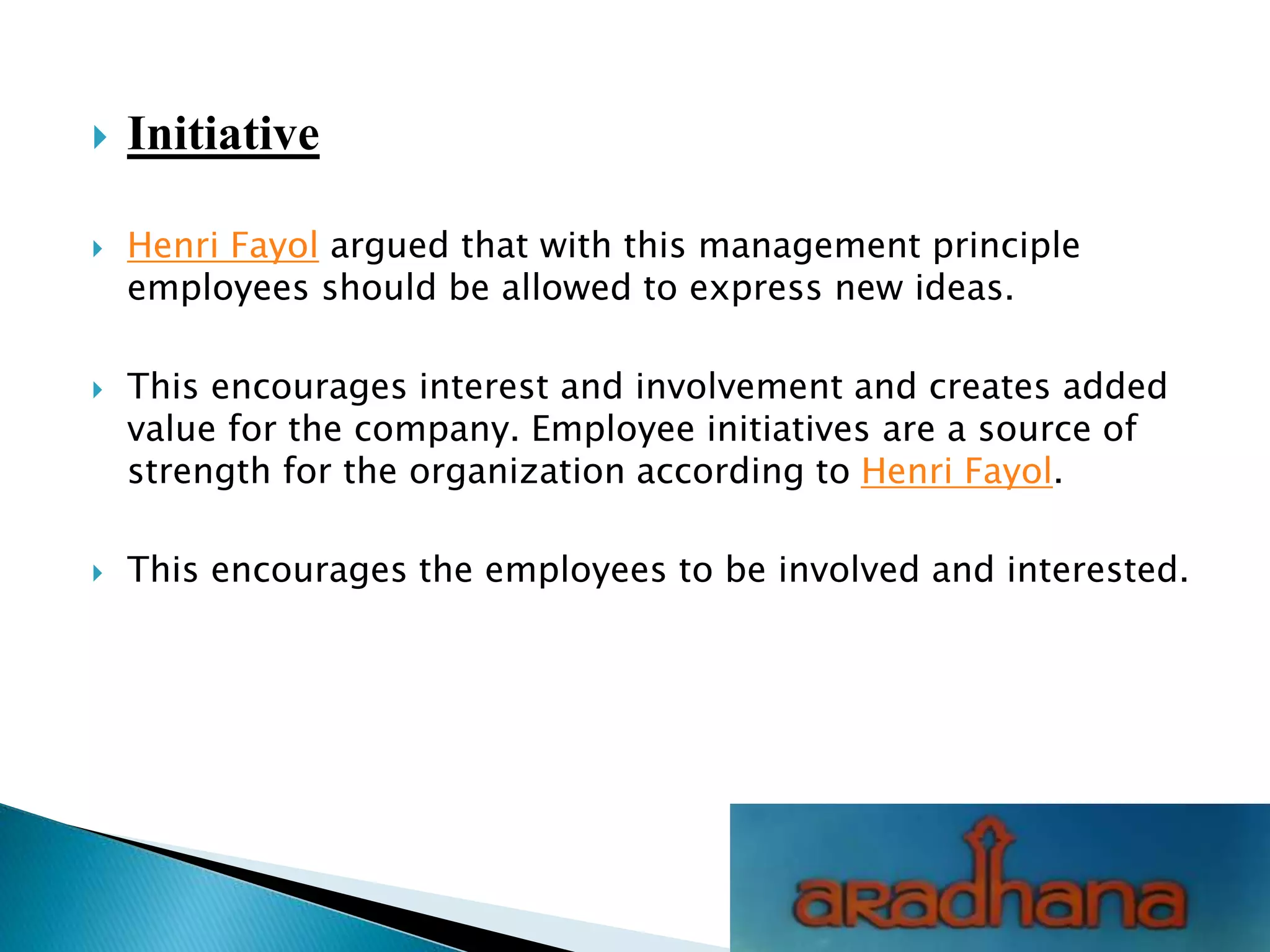  Initiative
 Henri Fayol argued that with this management principle
employees should be allowed to express new ideas.
 This encourages interest and involvement and creates added
value for the company. Employee initiatives are a source of
strength for the organization according to Henri Fayol.
 This encourages the employees to be involved and interested.
 