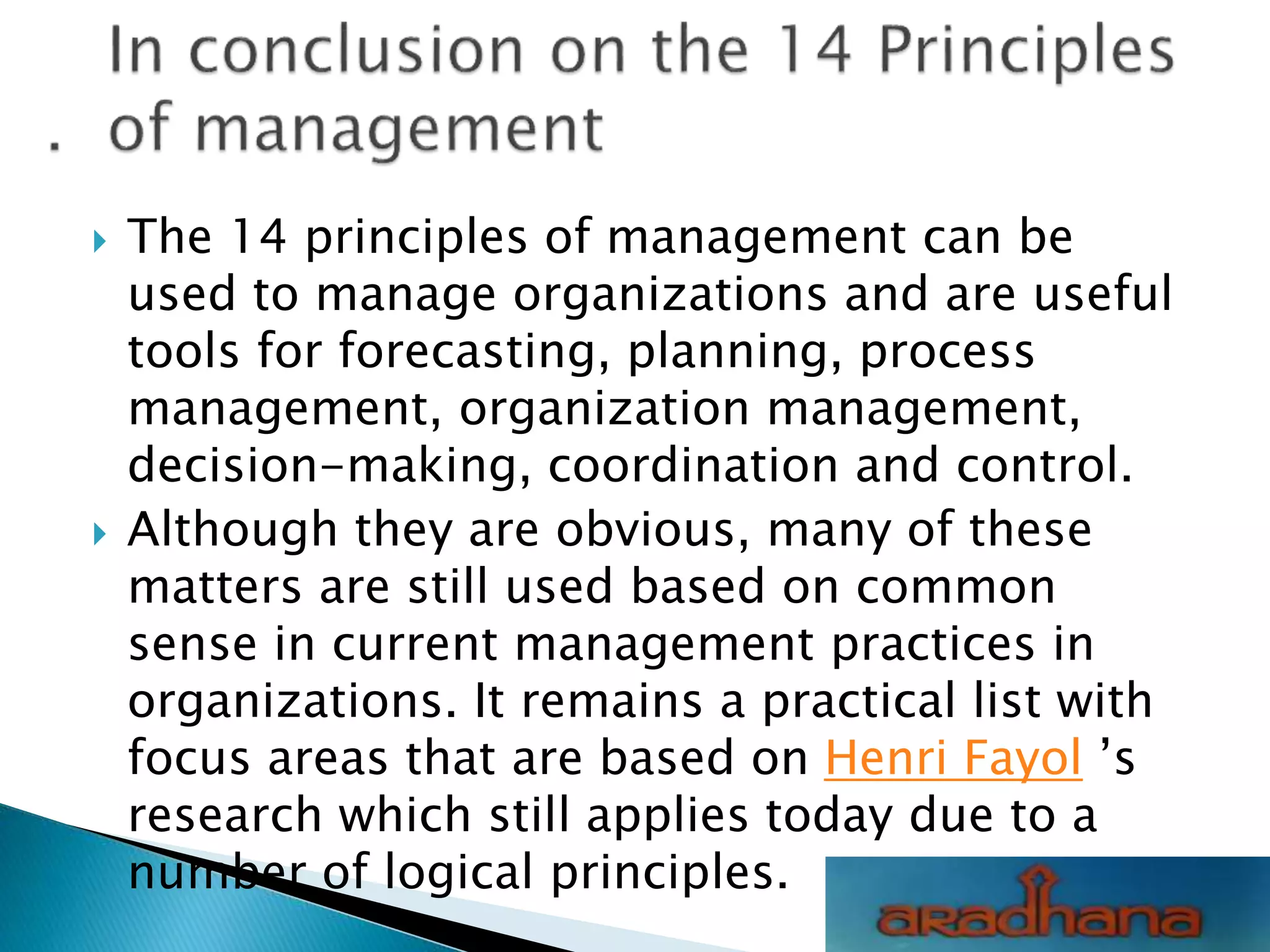  The 14 principles of management can be
used to manage organizations and are useful
tools for forecasting, planning, process
management, organization management,
decision-making, coordination and control.
 Although they are obvious, many of these
matters are still used based on common
sense in current management practices in
organizations. It remains a practical list with
focus areas that are based on Henri Fayol ’s
research which still applies today due to a
number of logical principles.
 