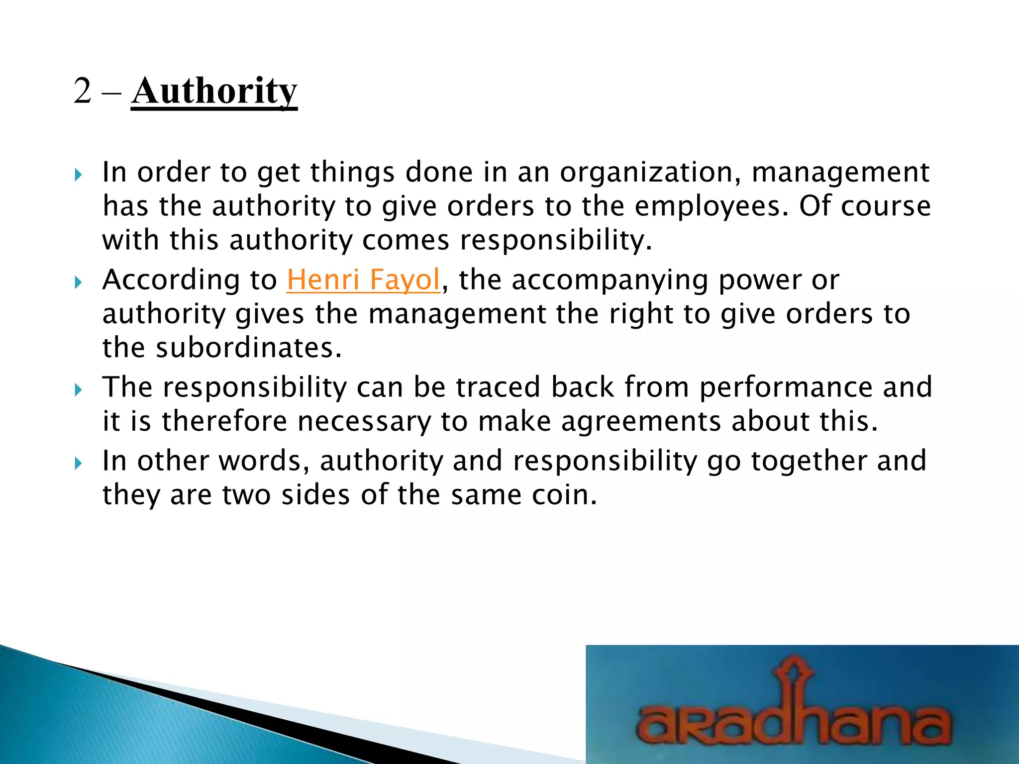 2 – Authority
 In order to get things done in an organization, management
has the authority to give orders to the employees. Of course
with this authority comes responsibility.
 According to Henri Fayol, the accompanying power or
authority gives the management the right to give orders to
the subordinates.
 The responsibility can be traced back from performance and
it is therefore necessary to make agreements about this.
 In other words, authority and responsibility go together and
they are two sides of the same coin.
 