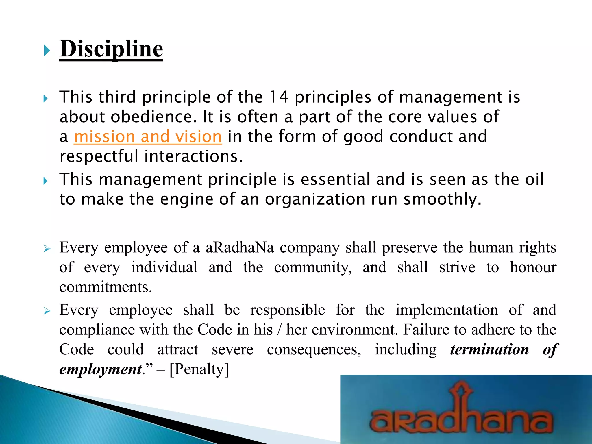  Discipline
 This third principle of the 14 principles of management is
about obedience. It is often a part of the core values of
a mission and vision in the form of good conduct and
respectful interactions.
 This management principle is essential and is seen as the oil
to make the engine of an organization run smoothly.
 Every employee of a aRadhaNa company shall preserve the human rights
of every individual and the community, and shall strive to honour
commitments.
 Every employee shall be responsible for the implementation of and
compliance with the Code in his / her environment. Failure to adhere to the
Code could attract severe consequences, including termination of
employment.” – [Penalty]
 