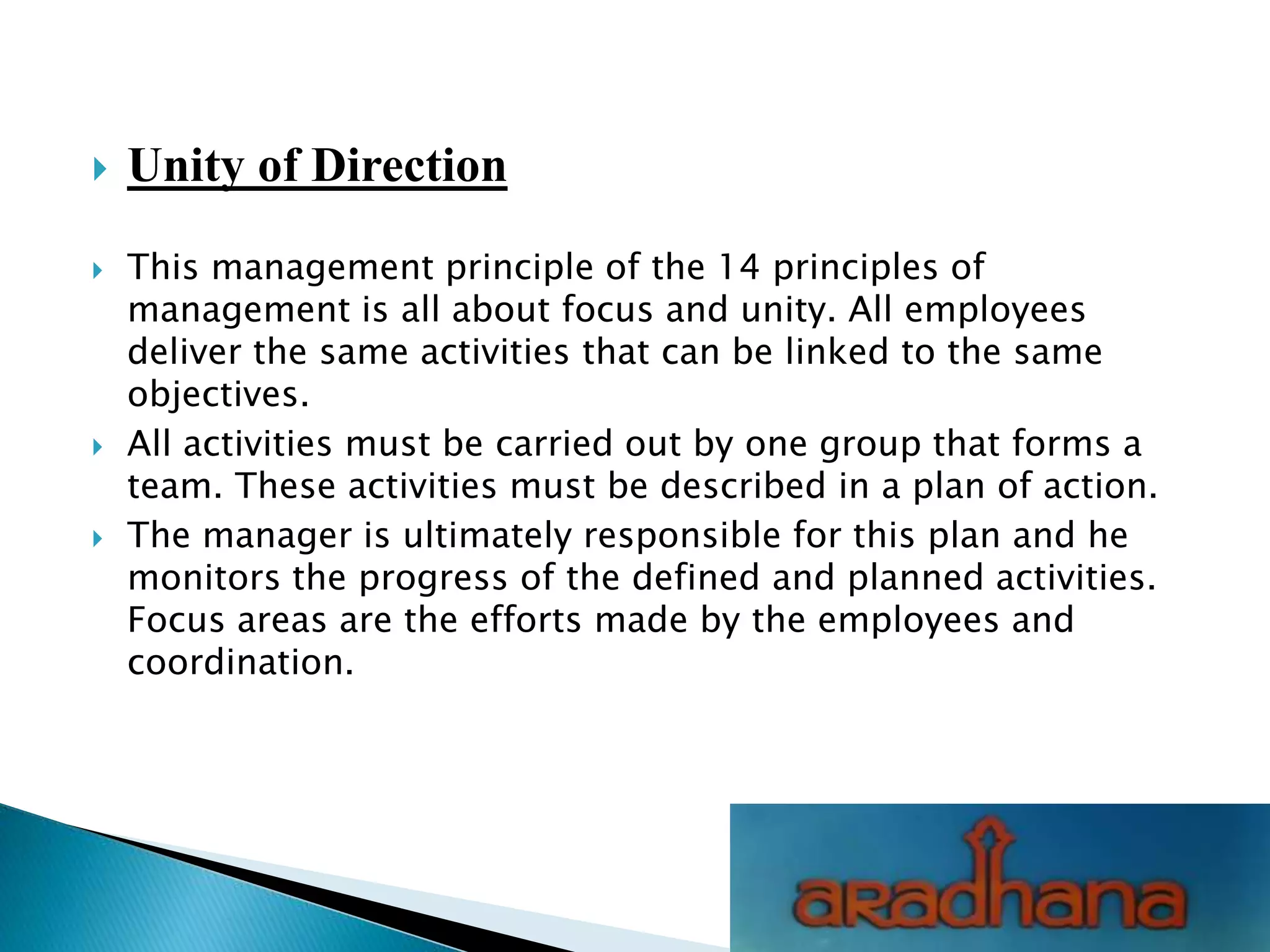  Unity of Direction
 This management principle of the 14 principles of
management is all about focus and unity. All employees
deliver the same activities that can be linked to the same
objectives.
 All activities must be carried out by one group that forms a
team. These activities must be described in a plan of action.
 The manager is ultimately responsible for this plan and he
monitors the progress of the defined and planned activities.
Focus areas are the efforts made by the employees and
coordination.
 