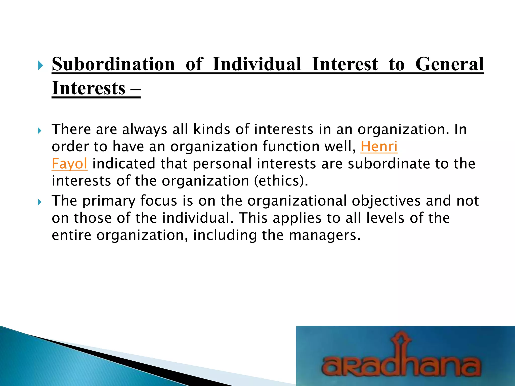  Subordination of Individual Interest to General
Interests –
 There are always all kinds of interests in an organization. In
order to have an organization function well, Henri
Fayol indicated that personal interests are subordinate to the
interests of the organization (ethics).
 The primary focus is on the organizational objectives and not
on those of the individual. This applies to all levels of the
entire organization, including the managers.
 