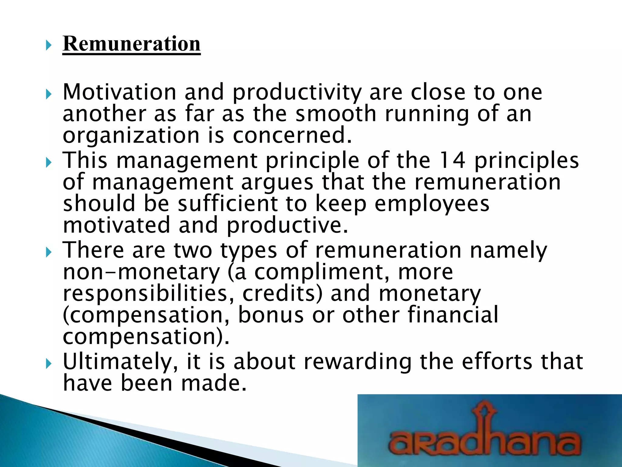  Remuneration
 Motivation and productivity are close to one
another as far as the smooth running of an
organization is concerned.
 This management principle of the 14 principles
of management argues that the remuneration
should be sufficient to keep employees
motivated and productive.
 There are two types of remuneration namely
non-monetary (a compliment, more
responsibilities, credits) and monetary
(compensation, bonus or other financial
compensation).
 Ultimately, it is about rewarding the efforts that
have been made.
 