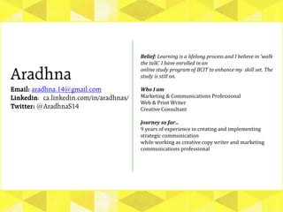 Aradhna
Email: aradhna.14@gmail.com
Linkedin: ca.linkedin.com/in/aradhnas/
Twitter: @AradhnaS14
Belief: Learning is a lifelong process and I believe in ‘walk
the talk’. I have enrolled in an
online study program of BCIT to enhance my skill set. The
study is still on.
Who I am
Marketing & Communications Professional
Web & Print Writer
Creative Consultant
Journey so far…
9 years of experience in creating and implementing
strategic communication
while working as creative copy writer and marketing
communications professional
 