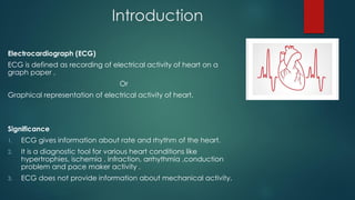 Introduction
Electrocardiograph (ECG)
ECG is defined as recording of electrical activity of heart on a
graph paper ,
Or
Graphical representation of electrical activity of heart.
Significance
1. ECG gives information about rate and rhythm of the heart.
2. It is a diagnostic tool for various heart conditions like
hypertrophies, ischemia , infraction, arrhythmia ,conduction
problem and pace maker activity .
3. ECG does not provide information about mechanical activity.
 