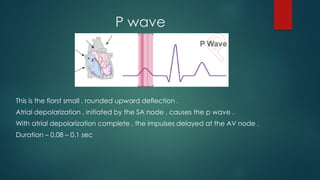 P wave
This is the fiorst small , rounded upward deflection .
Atrial depolarization , initiated by the SA node , causes the p wave .
With atrial depolarization complete , the impulses delayed at the AV node .
Duration – 0.08 – 0.1 sec
 