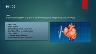 ECG
uses
electrocardiogram Is useful in determining and diagnosing the following
• heart rate
• heart rhythm
• abnormal electrical conduction
• poor blood flow to heart muscle
• heart attack
• coronary artery disease
• hypertrophy of heart chambers
 