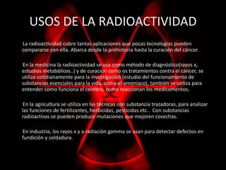 USOS DE LA RADIOACTIVIDAD 
La radioactividad cubre tantas aplicaciones que pocas tecnologías pueden 
compararse con ella. Abarca desde la prehistoria hasta la curación del cáncer. 
En la medicina la radioactividad se usa como método de diagnóstico(rayos x, 
estudios metabólicos..) y de curación como os tratamientos contra el cáncer, se 
utiliza cotidianamente para la investigación (estudio del funcionamiento de 
substancias esenciales para la vida, como el amoníaco), también se utiliza para 
entender como funciona el cerebro, como reaccionan los medicamentos. 
En la agricultura se utiliza en las técnicas con substancia trazadoras, para analizar 
las funciones de fertilizantes, herbicidas, pesticidas etc.. Con substancias 
radioactivas se pueden producir mutaciones que mejoren cosechas. 
En industria, los rayos x y a radiación gamma se usan para detectar defectos en 
fundición y soldadura. 
 