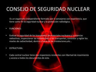 CONSEJO DE SEGURIDAD NUCLEAR 
Es un organismo independiente formado por 5 consejeros con experiencia, que 
tiene como fin la seguridad nuclear y la protección radiológica. 
• FUNCIONES: 
• Evaluar la seguridad de los transportes de materiales nucleares y sustancias 
radiactivas, inspeccionar las instalaciones y los transportes, controlar y vigilar los 
niveles de radiactividad, dentro y fuera de las instalaciones,etc… 
• ESTRUCTURA: 
• Cada central nuclear tiene dos inspectores residentes con libertad de movimiento 
y acceso a todos los documentos de esta. 
 