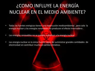¿COMO INFLUYE LA ENERGÍA 
NUCLEAR EN EL MEDIO AMBIENTE? 
• Todas las fuentes enérgicas tienen una repercusión medioambiental , pero solo la 
energía nuclear y las energías renovables no producen el efecto invernadero . 
• Las energías renovables no se pueden substituir a la energía nuclear. 
• Las energía nuclear es la única fuente capaz de suministrar grandes cantidades de 
electricidad sin contribuir mucho al cambio climático. 
 