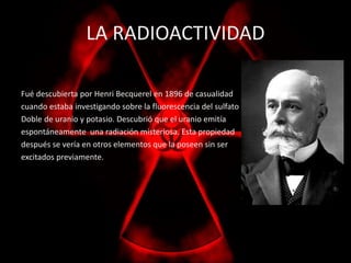 LA RADIOACTIVIDAD 
Fué descubierta por Henri Becquerel en 1896 de casualidad 
cuando estaba investigando sobre la fluorescencia del sulfato 
Doble de uranio y potasio. Descubrió que el uranio emitía 
espontáneamente una radiación misteriosa. Esta propiedad 
después se vería en otros elementos que la poseen sin ser 
excitados previamente. 
 